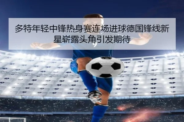 多特年轻中锋热身赛连场进球德国锋线新星崭露头角引发期待